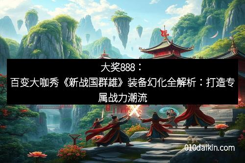 大奖888：百变大咖秀《新战国群雄》装备幻化全解析：打造专属战力潮流